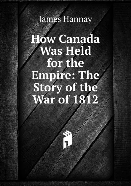 Обложка книги How Canada Was Held for the Empire: The Story of the War of 1812, Hannay James