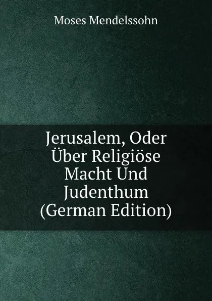 Обложка книги Jerusalem, Oder Uber Religiose Macht Und Judenthum (German Edition), Moses Mendelssohn