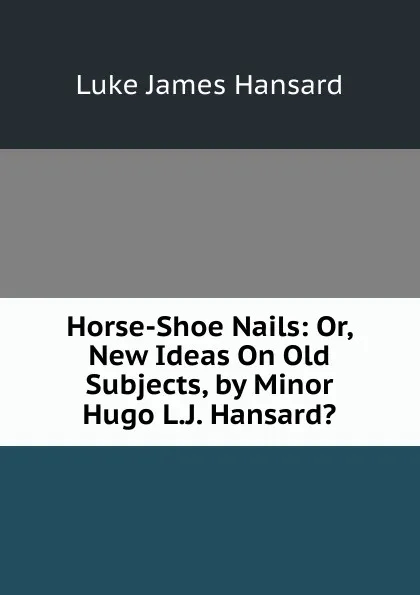 Обложка книги Horse-Shoe Nails: Or, New Ideas On Old Subjects, by Minor Hugo L.J. Hansard.., Luke James Hansard