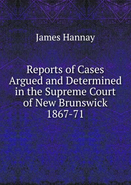 Обложка книги Reports of Cases Argued and Determined in the Supreme Court of New Brunswick 1867-71., Hannay James