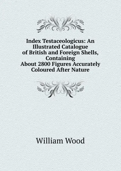 Обложка книги Index Testaceologicus: An Illustrated Catalogue of British and Foreign Shells, Containing About 2800 Figures Accurately Coloured After Nature, William Wood