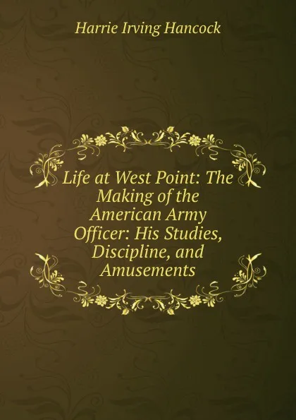 Обложка книги Life at West Point: The Making of the American Army Officer: His Studies, Discipline, and Amusements, Harrie Irving Hancock