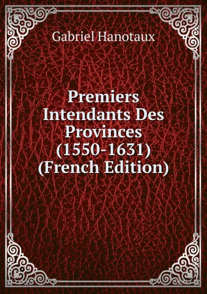 Обложка книги Premiers Intendants Des Provinces (1550-1631) (French Edition), Gabriel Hanotaux