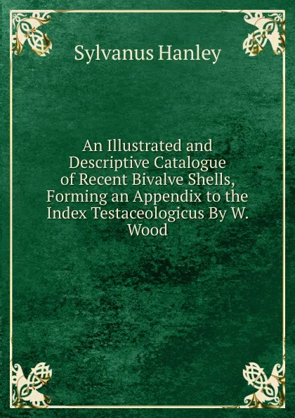 Обложка книги An Illustrated and Descriptive Catalogue of Recent Bivalve Shells, Forming an Appendix to the Index Testaceologicus By W. Wood., Sylvanus Hanley