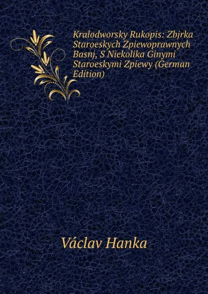 Обложка книги Kralodworsky Rukopis: Zbjrka Staroeskych Zpiewoprawnych Basnj, S Niekolika Ginymi Staroeskymi Zpiewy (German Edition), Vaclav Hanka