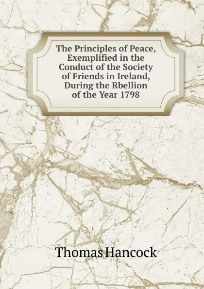 Обложка книги The Principles of Peace, Exemplified in the Conduct of the Society of Friends in Ireland, During the Rbellion of the Year 1798, Thomas Hancock