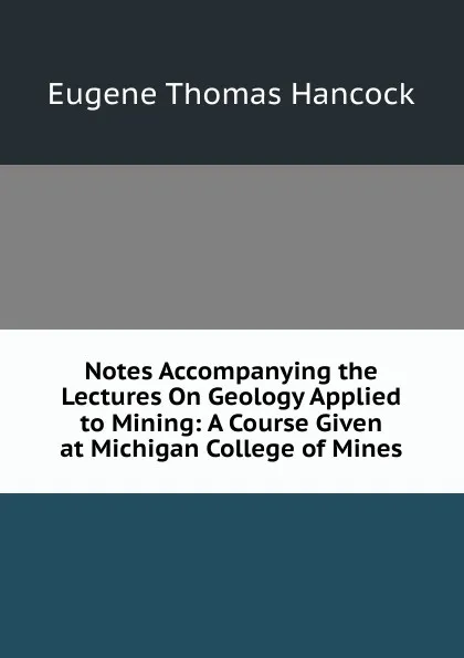 Обложка книги Notes Accompanying the Lectures On Geology Applied to Mining: A Course Given at Michigan College of Mines, Eugene Thomas Hancock