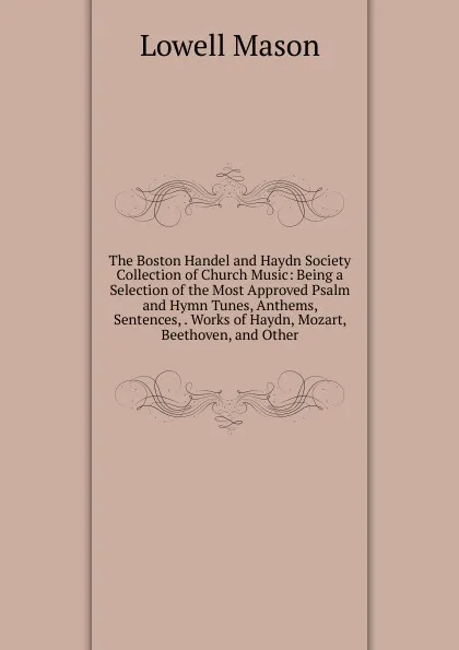 Обложка книги The Boston Handel and Haydn Society Collection of Church Music: Being a Selection of the Most Approved Psalm and Hymn Tunes, Anthems, Sentences, . Works of Haydn, Mozart, Beethoven, and Other, Lowell Mason