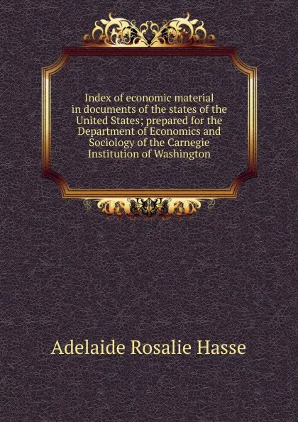 Обложка книги Index of economic material in documents of the states of the United States; prepared for the Department of Economics and Sociology of the Carnegie Institution of Washington, Adelaide Rosalie Hasse