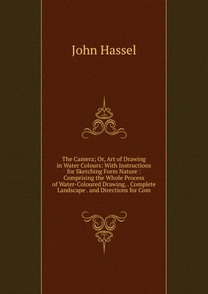 Обложка книги The Camera; Or, Art of Drawing in Water Colours: With Instructions for Sketching Form Nature : Comprising the Whole Process of Water-Coloured Drawing, . Complete Landscape . and Directions for Com, John Hassel