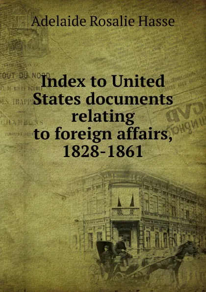 Обложка книги Index to United States documents relating to foreign affairs, 1828-1861, Adelaide Rosalie Hasse