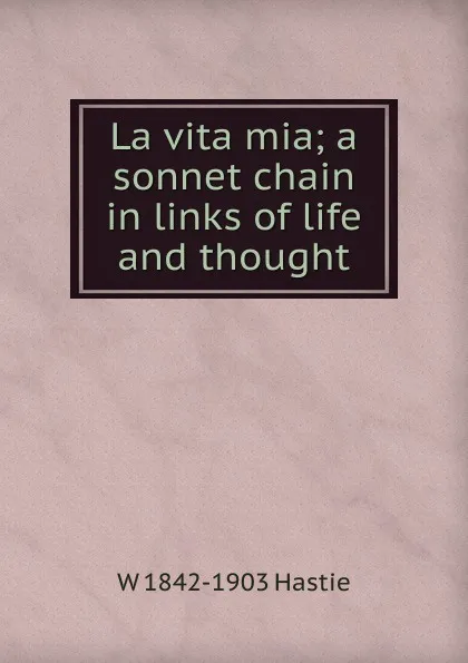 Обложка книги La vita mia; a sonnet chain in links of life and thought, W 1842-1903 Hastie