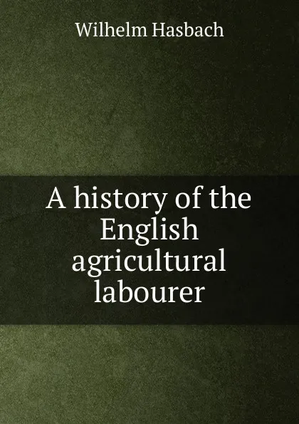 Обложка книги A history of the English agricultural labourer, Wilhelm Hasbach