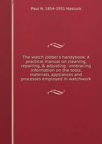 Обложка книги The watch jobber.s handybook: A practical manual on cleaning, repairing, . adjusting : embracing information on the tools, materials, appliances and processes employed in watchwork, Paul N. Hasluck