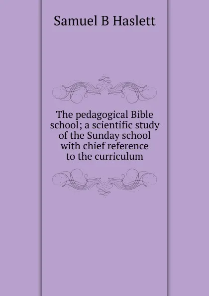 Обложка книги The pedagogical Bible school; a scientific study of the Sunday school with chief reference to the curriculum, Samuel B Haslett