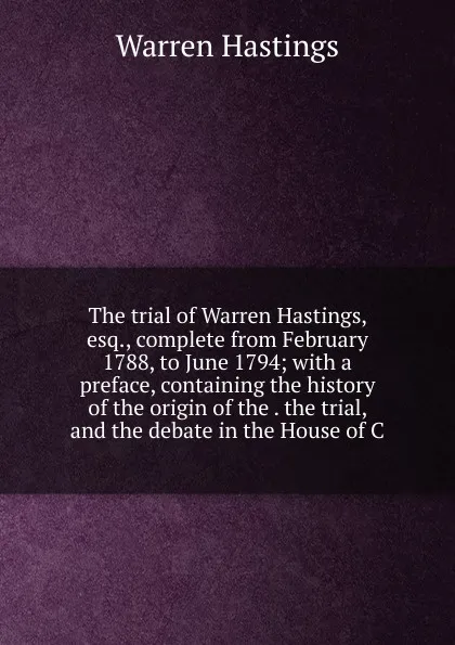 Обложка книги The trial of Warren Hastings, esq., complete from February 1788, to June 1794; with a preface, containing the history of the origin of the . the trial, and the debate in the House of C, Warren Hastings