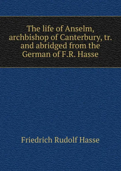 Обложка книги The life of Anselm, archbishop of Canterbury, tr. and abridged from the German of F.R. Hasse, Friedrich Rudolf Hasse