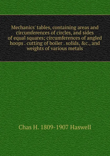 Обложка книги Mechanics. tables, containing areas and circumferences of circles, and sides of equal squares; circumferences of angled hoops . cutting of boiler . solids, .c., and weights of various metals, Chas H. 1809-1907 Haswell