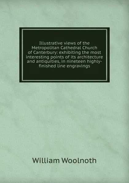 Обложка книги Illustrative views of the Metropolitan Cathedral Church of Canterbury: exhibiting the most interesting points of its architecture and antiquities, in nineteen highly-finished line engravings, William Woolnoth