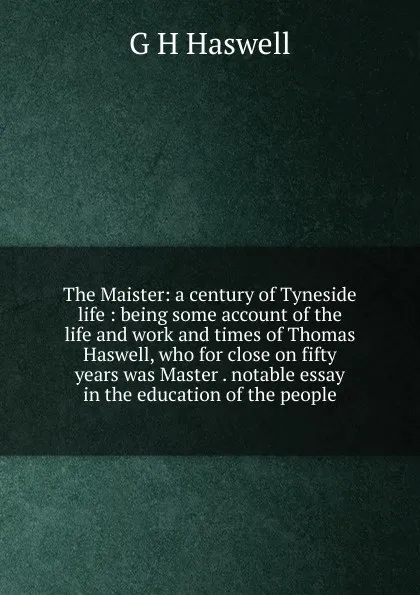 Обложка книги The Maister: a century of Tyneside life : being some account of the life and work and times of Thomas Haswell, who for close on fifty years was Master . notable essay in the education of the people, G H Haswell