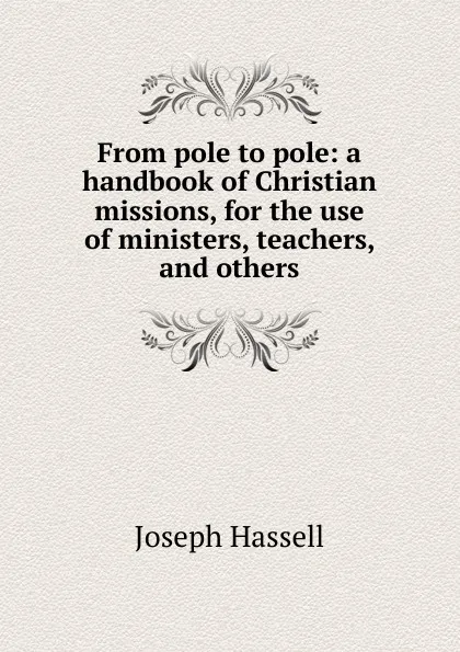 Обложка книги From pole to pole: a handbook of Christian missions, for the use of ministers, teachers, and others, Joseph Hassell