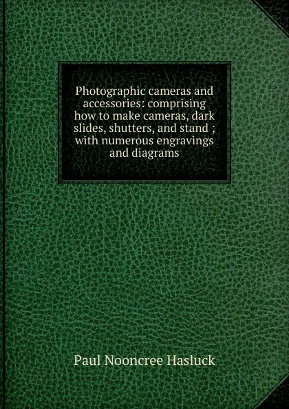 Обложка книги Photographic cameras and accessories: comprising how to make cameras, dark slides, shutters, and stand ; with numerous engravings and diagrams, Paul N. Hasluck