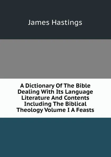 Обложка книги A Dictionary Of The Bible Dealing With Its Language Literature And Contents Including The Biblical Theology Volume I A Feasts, James Hastings