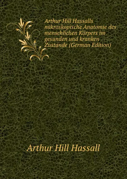 Обложка книги Arthur Hill Hassalls mikroskopische Anatomie des menschlichen Korpers im gesunden und kranken Zustande (German Edition), Arthur Hill Hassall