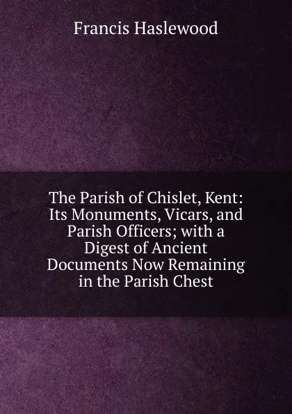 Обложка книги The Parish of Chislet, Kent: Its Monuments, Vicars, and Parish Officers; with a Digest of Ancient Documents Now Remaining in the Parish Chest, Francis Haslewood