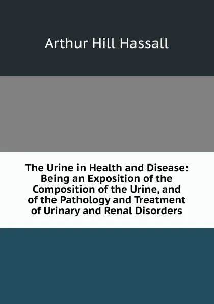 Обложка книги The Urine in Health and Disease: Being an Exposition of the Composition of the Urine, and of the Pathology and Treatment of Urinary and Renal Disorders, Arthur Hill Hassall