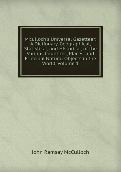 Обложка книги M.culloch.s Universal Gazetteer: A Dictionary, Geographical, Statistical, and Historical, of the Various Countries, Places, and Principal Natural Objects in the World, Volume 1, John Ramsay McCulloch