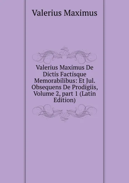 Обложка книги Valerius Maximus De Dictis Factisque Memorabilibus: Et Jul. Obsequens De Prodigiis, Volume 2,.part 1 (Latin Edition), Valerius Maximus