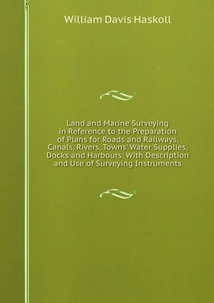 Обложка книги Land and Marine Surveying in Reference to the Preparation of Plans for Roads and Railways, Canals, Rivers, Towns. Water Supplies, Docks and Harbours: With Description and Use of Surveying Instruments, William Davis Haskoll