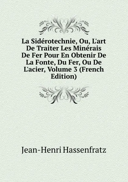 Обложка книги La Siderotechnie, Ou, L.art De Traiter Les Minerais De Fer Pour En Obtenir De La Fonte, Du Fer, Ou De L.acier, Volume 3 (French Edition), Jean-Henri Hassenfratz