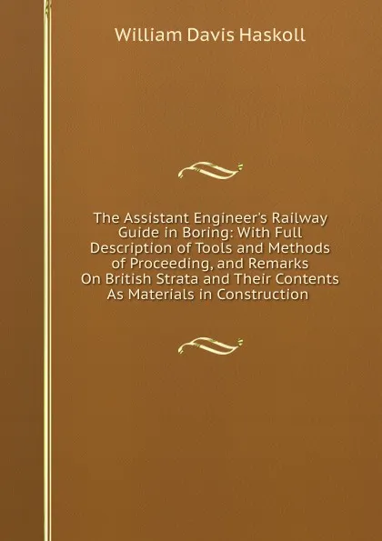 Обложка книги The Assistant Engineer.s Railway Guide in Boring: With Full Description of Tools and Methods of Proceeding, and Remarks On British Strata and Their Contents As Materials in Construction ., William Davis Haskoll