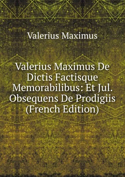 Обложка книги Valerius Maximus De Dictis Factisque Memorabilibus: Et Jul. Obsequens De Prodigiis (French Edition), Valerius Maximus