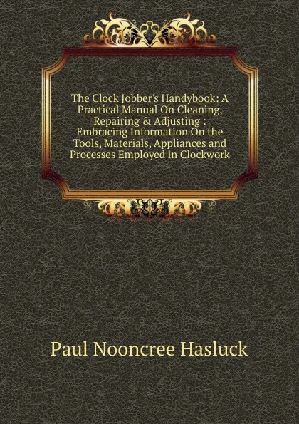 Обложка книги The Clock Jobber.s Handybook: A Practical Manual On Cleaning, Repairing . Adjusting : Embracing Information On the Tools, Materials, Appliances and Processes Employed in Clockwork, Paul N. Hasluck