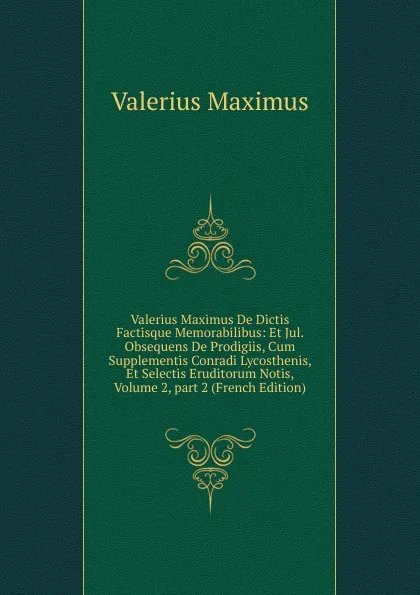 Обложка книги Valerius Maximus De Dictis Factisque Memorabilibus: Et Jul. Obsequens De Prodigiis, Cum Supplementis Conradi Lycosthenis, Et Selectis Eruditorum Notis, Volume 2,.part 2 (French Edition), Valerius Maximus