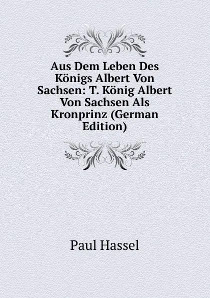 Обложка книги Aus Dem Leben Des Konigs Albert Von Sachsen: T. Konig Albert Von Sachsen Als Kronprinz (German Edition), Paul Hassel