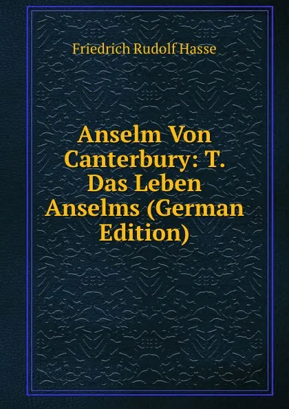 Обложка книги Anselm Von Canterbury: T. Das Leben Anselms (German Edition), Friedrich Rudolf Hasse