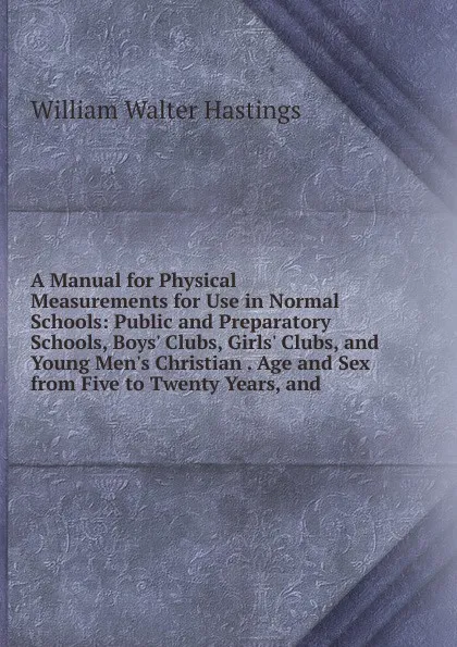 Обложка книги A Manual for Physical Measurements for Use in Normal Schools: Public and Preparatory Schools, Boys. Clubs, Girls. Clubs, and Young Men.s Christian . Age and Sex from Five to Twenty Years, and, William Walter Hastings