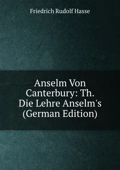 Обложка книги Anselm Von Canterbury: Th. Die Lehre Anselm.s (German Edition), Friedrich Rudolf Hasse