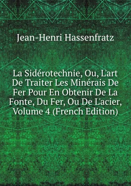 Обложка книги La Siderotechnie, Ou, L.art De Traiter Les Minerais De Fer Pour En Obtenir De La Fonte, Du Fer, Ou De L.acier, Volume 4 (French Edition), Jean-Henri Hassenfratz