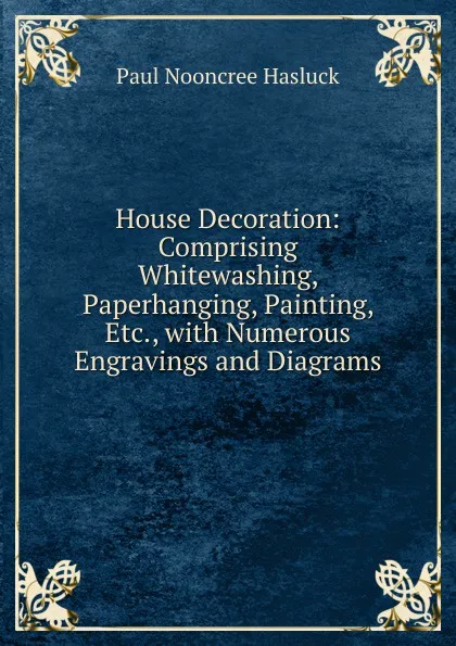 Обложка книги House Decoration: Comprising Whitewashing, Paperhanging, Painting, Etc., with Numerous Engravings and Diagrams, Paul N. Hasluck