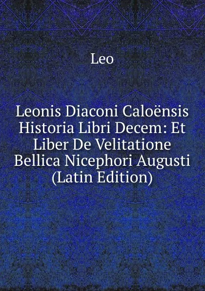 Обложка книги Leonis Diaconi Caloensis Historia Libri Decem: Et Liber De Velitatione Bellica Nicephori Augusti (Latin Edition), Leo