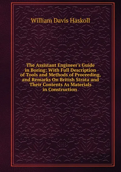 Обложка книги The Assistant Engineer.s Guide in Boring: With Full Description of Tools and Methods of Proceeding, and Remarks On British Strata and Their Contents As Materials in Construction ., William Davis Haskoll