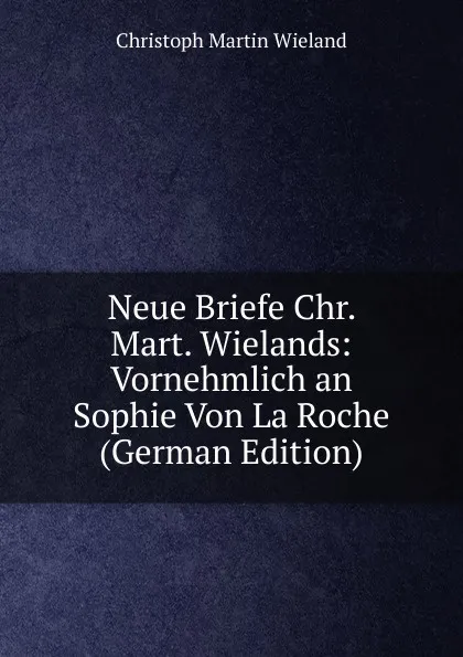 Обложка книги Neue Briefe Chr. Mart. Wielands: Vornehmlich an Sophie Von La Roche (German Edition), C.M. Wieland