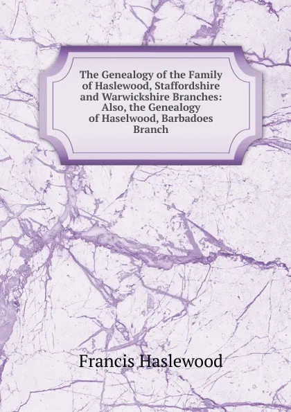 Обложка книги The Genealogy of the Family of Haslewood, Staffordshire and Warwickshire Branches: Also, the Genealogy of Haselwood, Barbadoes Branch, Francis Haslewood