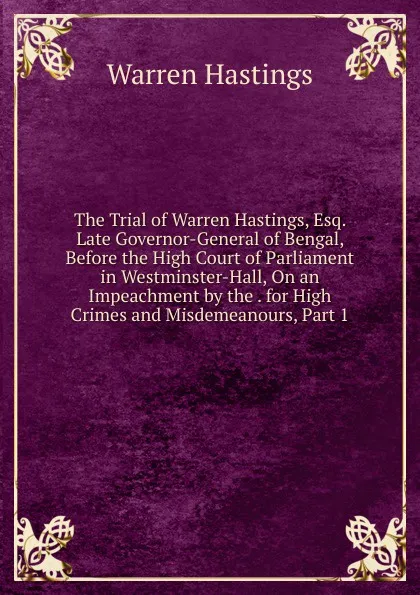 Обложка книги The Trial of Warren Hastings, Esq. Late Governor-General of Bengal, Before the High Court of Parliament in Westminster-Hall, On an Impeachment by the . for High Crimes and Misdemeanours, Part 1, Warren Hastings