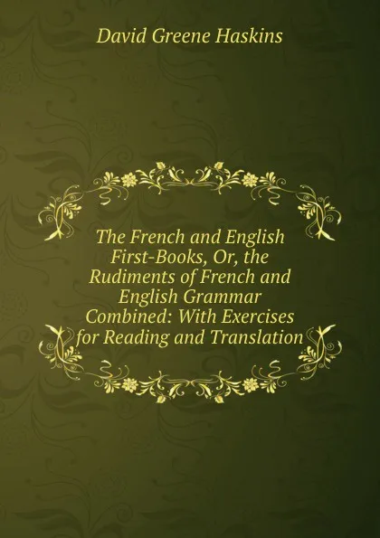 Обложка книги The French and English First-Books, Or, the Rudiments of French and English Grammar Combined: With Exercises for Reading and Translation, David Greene Haskins